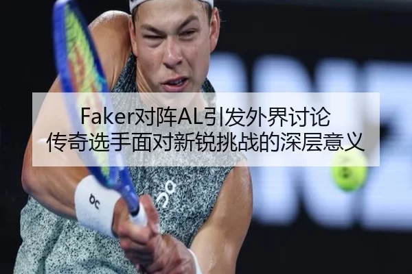Faker对阵AL引发外界讨论 传奇选手面对新锐挑战的深层意义